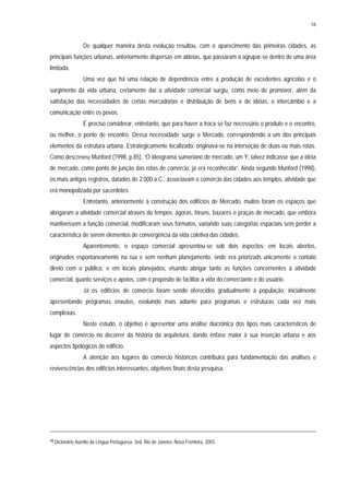16
De qualquer maneira desta evolução resultou, com o aparecimento das primeiras cidades, as
principais funções urbanas, anteriormente dispersas em aldeias, que passaram a agrupar-se dentro de uma área
limitada.
Uma vez que há uma relação de dependência entre a produção de excedentes agrícolas e o
surgimento da vida urbana, certamente daí a atividade comercial surgiu, como meio de promover, além da
satisfação das necessidades de certas mercadorias e distribuição de bens e de idéias, o intercâmbio e a
comunicação entre os povos.
É preciso considerar, entretanto, que para haver a troca se faz necessário o produto e o encontro,
ou melhor, o ponto de encontro. Dessa necessidade surge o Mercado, correspondendo a um dos principais
elementos da estrutura urbana. Estrategicamente localizado, originava-se na interseção de duas ou mais rotas.
Como descreveu Munford (1998, p.85), “O ideograma sumeriano de mercado, um Y, talvez indicasse que a idéia
de mercado, como ponto de junção das rotas de comércio, já era reconhecida”. Ainda segundo Munford (1998),
os mais antigos registros, datados de 2.000 a.C., associavam o comércio das cidades aos templos, atividade que
era monopolizada por sacerdotes.
Entretanto, anteriormente à construção dos edifícios de Mercado, muitos foram os espaços que
abrigaram a atividade comercial através do tempos: ágoras, fóruns, bazares e praças de mercado, que embora
mantivessem a função comercial, modificaram seus formatos, variando suas categorias espaciais sem perder a
característica de serem elementos de convergência da vida coletiva das cidades.
Aparentemente, o espaço comercial apresentou-se sob dois aspectos: em locais abertos,
originados espontaneamente na rua e sem nenhum planejamento, onde era priorizads unicamente o contato
direto com o público, e em locais planejados, visando abrigar tanto as funções concernentes à atividade
comercial, quanto serviços e apoios, com o propósito de facilitar a vida do comerciante e do usuário.
Já os edifícios de comércio foram sendo oferecidos gradualmente à população, inicialmente
apresentando programas enxutos, evoluindo mais adiante para programas e estruturas cada vez mais
complexas.
Neste estudo, o objetivo é apresentar uma análise diacrônica dos tipos mais característicos de
lugar de comércio no decorrer da história da arquitetura, dando ênfase maior à sua inserção urbana e aos
aspectos tipológicos do edifício.
A atenção aos lugares do comércio históricos contribuirá para fundamentação das análises e
revivescências dos edifícios interessantes, objetivos finais desta pesquisa.
10 Dicionário Aurélio da Língua Portuguesa. 3ed. Rio de Janeiro: Nova Fronteira, 2003.
 