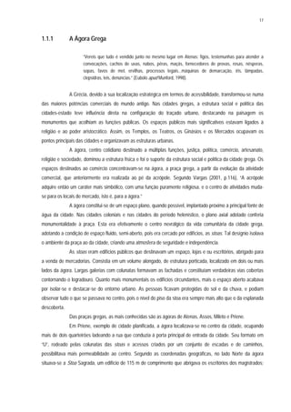 17
1.1.1 A Ágora Grega
“Vereis que tudo é vendido junto no mesmo lugar em Atenas: figos, testemunhas para atender a
convocações, cachos de uvas, nabos, pêras, maçãs, fornecedores de provas, rosas, nêsperas,
sopas, favos de mel, ervilhas, processos legais...máquinas de demarcação, íris, lâmpadas,
clepsidras, leis, denúncias.” (Eubolo apud Munford, 1998).
A Grécia, devido à sua localização estratégica em termos de acessibilidade, transformou-se numa
das maiores potências comerciais do mundo antigo. Nas cidades gregas, a estrutura social e política das
cidades-estado teve influência direta na configuração do traçado urbano, destacando na paisagem os
monumentos que acolhiam as funções públicas. Os espaços públicos mais significativos estavam ligados à
religião e ao poder aristocrático. Assim, os Templos, os Teatros, os Ginásios e os Mercados ocupavam os
pontos principais das cidades e organizavam as estruturas urbanas.
A ágora, centro cotidiano destinado a múltiplas funções, justiça, política, comércio, artesanato,
religião e sociedade, dominou a estrutura física e foi o suporte da estrutura social e política da cidade grega. Os
espaços destinados ao comércio concentravam-se na ágora, a praça grega, a partir da evolução da atividade
comercial, que anteriormente era realizada ao pé da acrópole. Segundo Vargas (2001, p.116), “A acrópole
adquire então um caráter mais simbólico, com uma função puramente religiosa, e o centro de atividades muda-
se para os locais de mercado, isto é, para a ágora.”
A ágora constitui-se de um espaço plano, quando possível, implantado próximo à principal fonte de
água da cidade. Nas cidades coloniais e nas cidades do período helenístico, o plano axial adotado conferia
monumentalidade à praça. Esta era efetivamente o centro nevrálgico da vida comunitária da cidade grega,
adotando a condição de espaço fluido, semi-aberto, pois era cercado por edifícios, as stoas. Tal desígnio isolava
o ambiente da praça ao da cidade, criando uma atmosfera de seguridade e independência.
As stoas eram edifícios públicos que destinavam um espaço, lojas e ou escritórios, abrigado para
a venda de mercadorias. Consistia em um volume alongado, de estrutura porticada, localizado em dois ou mais
lados da ágora. Largas galerias com colunatas formavam as fachadas e constituíam verdadeiras vias cobertas
contornando o logradouro. Quanto mais monumentais os edifícios circundantes, mais o espaço aberto acabava
por isolar-se e destacar-se do entorno urbano. As pessoas ficavam protegidas do sol e da chuva, e podiam
observar tudo o que se passava no centro, pois o nível do piso da stoa era sempre mais alto que o da esplanada
descoberta.
Das praças gregas, as mais conhecidas são as ágoras de Atenas, Assos, Mileto e Priene.
Em Priene, exemplo de cidade planificada, a ágora localizava-se no centro da cidade, ocupando
mais de dois quarteirões ladeando a rua que conduzia à porta principal de entrada da cidade. Seu formato em
“U”, rodeado pelas colunatas das stoas e acessos criados por um conjunto de escadas e de caminhos,
possibilitava mais permeabilidade ao centro. Segundo as coordenadas geográficas, no lado Norte da ágora
situava-se a Stoa Sagrada, um edifício de 115 m de comprimento que abrigava os escritórios dos magistrados;
 