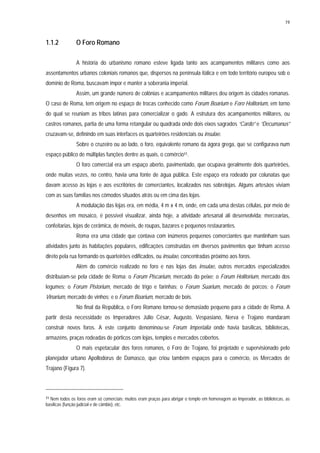 19
1.1.2 O Foro Romano
A história do urbanismo romano esteve ligada tanto aos acampamentos militares como aos
assentamentos urbanos coloniais romanos que, dispersos na península itálica e em todo território europeu sob o
domínio de Roma, buscavam impor e manter a soberania imperial.
Assim, um grande número de colônias e acampamentos militares deu origem às cidades romanas.
O caso de Roma, tem origem no espaço de trocas conhecido como Forum Boarium e Foro Holitorium, em torno
do qual se reuniam as tribos latinas para comercializar o gado. A estrutura dos acampamentos militares, ou
castros romanos, partia de uma forma retangular ou quadrada onde dois eixos sagrados “Cardo” e “Decumanus”
cruzavam-se, definindo em suas interfaces os quarteirões residenciais ou insulae.
Sobre o cruzeiro ou ao lado, o foro, equivalente romano da ágora grega, que se configurava num
espaço público de múltiplas funções dentre as quais, o comércio11.
O foro comercial era um espaço aberto, pavimentado, que ocupava geralmente dois quarteirões,
onde muitas vezes, no centro, havia uma fonte de água pública. Este espaço era rodeado por colunatas que
davam acesso às lojas e aos escritórios de comerciantes, localizados nas sobrelojas. Alguns artesãos viviam
com as suas famílias nos cômodos situados atrás ou em cima das lojas.
A modulação das lojas era, em média, 4 m x 4 m, onde, em cada uma destas células, por meio de
desenhos em mosaico, é possível visualizar, ainda hoje, a atividade artesanal ali desenvolvida: mercearias,
confeitarias, lojas de cerâmica, de móveis, de roupas, bazares e pequenos restaurantes.
Roma era uma cidade que contava com inúmeros pequenos comerciantes que mantinham suas
atividades junto às habitações populares, edificações construídas em diversos pavimentos que tinham acesso
direto pela rua formando os quarteirões edificados, ou insulae, concentradas próximo aos foros.
Além do comércio realizado no foro e nas lojas das insulae, outros mercados especializados
distribuíam-se pela cidade de Roma: o Forum Piscarium, mercado do peixe; o Forum Holitorium, mercado dos
legumes; o Forum Pistorium, mercado de trigo e farinhas; o Forum Suarium, mercado de porcos; o Forum
Vinarium, mercado de vinhos; e o Forum Boarium, mercado de bois.
No final da República, o Foro Romano tornou-se demasiado pequeno para a cidade de Roma. A
partir desta necessidade os Imperadores Júlio César, Augusto, Vespasiano, Nerva e Trajano mandaram
construir novos foros. A este conjunto denominou-se Forum Imperialia onde havia basílicas, bibliotecas,
armazéns, praças rodeadas de pórticos com lojas, templos e mercados cobertos.
O mais espetacular dos foros romanos, o Foro de Trajano, foi projetado e supervisionado pelo
planejador urbano Apollodorus de Damasco, que criou também espaços para o comércio, os Mercados de
Trajano (Figura 7).
11 Nem todos os foros eram só comerciais; muitos eram praças para abrigar o templo em homenagem ao Imperador, as bibliotecas, as
basílicas (função judicial e de câmbio), etc.
 