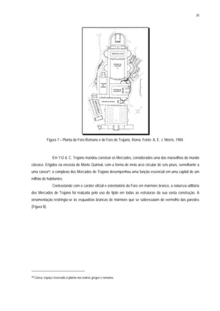 20
Figura 7 – Planta do Foro Romano e do Foro de Trajano, Roma. Fonte: A. E. J. Morris, 1984.
Em 112 d. C. Trajano mandou construir os Mercados, considerados uma das maravilhas do mundo
clássico. Erigidos na encosta do Monte Quirinal, com a forma de meio arco circular de seis pisos, semelhante a
uma cávea12, o complexo dos Mercados de Trajano desempenhou uma função essencial em uma capital de um
milhão de habitantes.
Contrastando com o caráter oficial e ostentatório do Foro em mármore branco, a natureza utilitária
dos Mercados de Trajano foi realçada pelo uso do tijolo em todas as estruturas da sua vasta construção. A
ornamentação restringia-se às esquadrias brancas de mármore que se sobressaiam do vermelho das paredes
(Figura 8).
12 Cávea, espaço reservado à platéia nos teatros gregos e romanos.
 