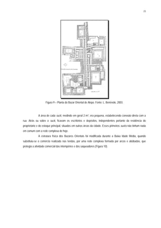 23
Figura 9 – Planta do Bazar Oriental de Alepo. Fonte: L. Benévolo, 2003.
A área de cada suck, medindo em geral 2 m2, era pequena, estabelecendo conexão direta com a
rua. Atrás ou sobre o suck, ficavam os escritórios e depósitos, independentes portanto da residência do
proprietário e do estoque principal, situados em outras áreas da cidade. Esses primeiros sucks não tinham nada
em comum com a rede complexa de hoje.
A estrutura física dos Bazares Orientais foi modificada durante a Baixa Idade Média, quando
substituiu-se o comércio realizado nas tendas, por uma rede complexa formada por arcos e abóbadas, que
protegia a atividade comercial das intempéries e dos saqueadores (Figura 10).
 
