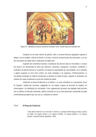 24
Figura 10 – Abóbadas do Bazar Oriental de Istambul. Fonte: Grande Bazar de Istambul. htm
Composto de um maior número de galerias, onde se armavam barracas agrupadas segundo os
artigos a serem vendidos, o Bazar do Oriente é, até hoje, o local de encontro favorito dos transeuntes, e era um
dos raros pontos da cidade onde se podia gozar de algum lazer.
Seguindo uma sistemática funcional, a localização dos diversos tipos de mercadorias e serviços
nos bazares era determinada de forma que tintureiros, costureiros, açougueiros, ceramistas, serralheiros e
vendedores de pólvora fixavam-se na periferia, em função da especificidade de cada atividade. Já os cambistas
e agiotas ocupavam as áreas mais centrais, por razão estratégica e de segurança. Tendenciosamente, as
mercadorias destinadas às mulheres localizavam-se próximas às tendas de jóias, enquanto as destinadas aos
visitantes do campo, localizavam-se perto das entradas da cidade.
Juntamente ao Bazar localizavam-se os banhos e as casas atacadistas ou caravançarais, locais
de chegada e partida das caravanas, conjugando em sua maioria, espaços de descanso de viajantes, de
armazenagem e de distribuição de mercadorias. Estes equipamentos possuíam uma tipologia muito parecida
com os edifícios de Mercado conhecidos, edifício construído em um ou mais pavimentos contornando um pátio
central ladeado por galerias que, por sua vez, conduziam ao exterior.
1.1.4 A Praça de Comércio
“Toda cidade medieval era um mercado. O comércio e a produção tinham lugar por todas as partes
da cidade: em espaços abertos e em espaços fechados, em espaços públicos e em espaços
privados.” (Howard Saalman apud Morris, 1984).
 