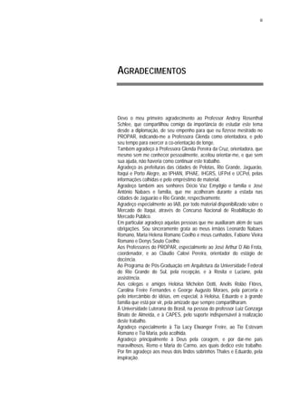 iii
AGRADECIMENTOS
Devo o meu primeiro agradecimento ao Professor Andrey Rosenthal
Schlee, que compartilhou comigo da importância de estudar este tema
desde a diplomação, de seu empenho para que eu fizesse mestrado no
PROPAR, indicando-me a Professora Glenda como orientadora, e pelo
seu tempo para exercer a co-orientação de longe.
Também agradeço à Professora Glenda Pereira da Cruz, orientadora, que
mesmo sem me conhecer pessoalmente, aceitou orientar-me, e que sem
sua ajuda, não haveria como continuar este trabalho.
Agradeço às prefeituras das cidades de Pelotas, Rio Grande, Jaguarão,
Itaqui e Porto Alegre, ao IPHAN, IPHAE, IHGRS, UFPel e UCPel, pelas
informações colhidas e pelo empréstimo de material.
Agradeço também aos senhores Décio Vaz Emydgio e família e José
Antônio Nabaes e família, que me acolheram durante a estada nas
cidades de Jaguarão e Rio Grande, respectivamente.
Agradeço especialmente ao IAB, por todo material disponibilizado sobre o
Mercado de Itaqui, através do Concurso Nacional de Reabilitação do
Mercado Público.
Em particular agradeço aquelas pessoas que me auxiliaram além de suas
obrigações. Sou sinceramente grata ao meus irmãos Leonardo Nabaes
Romano, Maria Helena Romano Coelho e meus cunhados, Fabiane Vieira
Romano e Denys Souto Coelho.
Aos Professores do PROPAR, especialmente ao José Arthur D´Aló Frota,
coordenador, e ao Cláudio Calovi Pereira, orientador do estágio de
docência.
Ao Programa de Pós-Graduação em Arquitetura da Universidade Federal
do Rio Grande do Sul, pela recepção, e à Rosita e Luciane, pela
assistência.
Aos colegas e amigos Heloisa Michelon Dotti, Anelis Rolão Flôres,
Carolina Freire Fernandes e George Augusto Moraes, pela parceria e
pelo intercâmbio de idéias, em especial, à Heloisa, Eduardo e à grande
família que está por vir, pela amizade que sempre compartilharam.
À Universidade Luterana do Brasil, na pessoa do professor Luiz Gonzaga
Binato de Almeida, e à CAPES, pelo suporte indispensável à realização
deste trabalho.
Agradeço especialmente à Tia Lacy Elwanger Freire, ao Tio Estevam
Romano e Tia Maria, pela acolhida.
Agradeço principalmente à Deus pela coragem, e por dar-me pais
maravilhosos, Remo e Maria do Carmo, aos quais dedico este trabalho.
Por fim agradeço aos meus dois lindos sobrinhos Thales e Eduardo, pela
inspiração.
 
