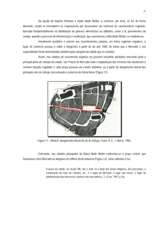 25
Da queda do Império Romano à Baixa Idade Média, o comércio, por terra, se fez de forma
itinerante, sendo os mercadores os responsáveis por desenvolver um comércio de características regionais,
baseado fundamentalmente na distribuição de gêneros alimentícios ou utilitários, como a lã, provenientes do
campo, quando o processo de interiorização e ruralização, que caracterizou a Alta Idade Média, se estabeleceu.
Inicialmente periódico e externo aos assentamentos urbanos, em feiras regionais regulares, o
lugar do comércio passou a voltar a integrá-los a partir de do ano 1000, de forma que o Mercado e sua
espacialidade foram determinados também pela categoria da cidade que os envolvia.
Assim, nas cidades de crescimento orgânico era possível encontrar atividades mercantis junto à
principal porta de entrada da cidade, nas Praças de Mercado onde a implantação das mesmas não obedeciam a
nenhum traçado regulador e cada praça possuía um caráter distintivo, ou a partir do alargamento lateral das
principais vias de tráfego concentrando o comércio de forma linear (Figura 11).
Figura 11 – Munich, alargamento lateral da via de tráfego. Fonte: A. E. J. Morris, 1984.
Entretanto, nas cidades planejadas da Baixa Idade Média evidenciou-se a praça central, que
funcionava como Mercado ou abrigava um edifício desta natureza (Figura 12), como salientou Cruz:
A praça da cidade, no século XIII, não é mais só o largo das festas religiosas, das procissões, a
continuação da nave da catedral, etc., é o lugar do Mercado, o lugar das trocas, o lugar da
administração dos interresses coletivos dos mercadores (...). (Cruz, 1997, p.16).
 