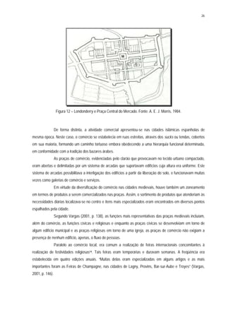 26
Figura 12 – Londonderry e Praça Central do Mercado. Fonte: A. E. J. Morris, 1984.
De forma distinta, a atividade comercial apresentou-se nas cidades islâmicas espanholas de
mesma época. Neste caso, o comércio se estabelecia em ruas estreitas, através dos sucks ou tendas, cobertos
em sua maioria, formando um caminho tortuoso embora obedecendo a uma hierarquia funcional determinada,
em conformidade com a tradição dos bazares árabes.
As praças de comércio, evidenciadas pelo clarão que provocavam no tecido urbano compactado,
eram abertas e delimitadas por um sistema de arcadas que suportavam edifícios cuja altura era uniforme. Este
sistema de arcadas possibilitava a interligação dos edifícios a partir da liberação do solo, e funcionavam muitas
vezes como galerias de comércio e serviços.
Em virtude da diversificação do comércio nas cidades medievais, houve também um zoneamento
em termos de produtos a serem comercializados nas praças. Assim, o sortimento de produtos que atenderiam às
necessidades diárias localizava-se no centro e itens mais especializados eram encontrados em diversos pontos
espalhados pela cidade.
Segundo Vargas (2001, p. 138), as funções mais representativas das praças medievais incluíam,
além do comércio, as funções cívicas e religiosas e enquanto as praças cívicas se desenvolviam em torno de
algum edifício municipal e as praças religiosas em torno de uma igreja, as praças de comércio não exigiam a
presença de nenhum edifício, apenas, o fluxo de pessoas.
Paralelo ao comércio local, era comum a realização de feiras internacionais concomitantes à
realização de festividades religiosas14. Tais feiras eram temporárias e duravam semanas. A freqüência era
estabelecida em quatro edições anuais. “Muitas delas eram especializadas em alguns artigos e as mais
importantes foram as Feiras de Champagne, nas cidades de Lagny, Provins, Bar-sur-Aube e Troyes” (Vargas,
2001, p. 146).
 