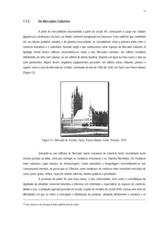 27
1.1.5 Os Mercados Cobertos
A partir do mercantilismo desenvolvido a partir do século XV, começaram a surgir nas cidades
gigantescas construções em ferro, ou Halles, conforme designaram os franceses. Estes edifícios que continham
em seu interior produtos variados e de primeira necessidade, se consolidaram como a primeira ponte entre o
comércio transitório e o sedentário, fazendo surgir o que conhecemos como espaços de Mercado Cobertos. A
tipologia formal destes edifícios assemelhava-se muito à dos Mercados romanos, um edifício envoltório
delimitando um átrio com colunas, ou um edifício de planta basilical, disposto em duas ou mais naves e dois ou
mais pavimentos. Alguns destes singulares equipamentos possuíam, em edifício anexo, tribunais, prisões e
capela, como o caso do Mercado de Tecidos, construído no ano de 1200 até 1620, em Yprès nos Países Baixos
(Figura 13).
Figura 13 – Mercado de Tecidos, Yprès, Países Baixos. Fonte: Pevsner, 1979.
Somando-se aos edifícios de Mercado, outras estruturas de comércio foram encontradas neste
mesmo período na Itália, como por exemplo os Fondacos venezianos e os Filaretes florentinos. Os Fondacos
eram estruturas cujas funções de armazenagem, centro atacadista e hospedagem assemelhavam-se aos
caravançarais orientais, ao passo que os Filaretes, eram complexos de comércio onde coexistiam mercados de
carne, peixe, grãos, vinhos, casas de câmbio, tabernas, banhos públicos e prostíbulos.
A ascensão do poder de uma nova classe, a dos comerciantes, bem como a consolidação da
dignidade da atividade comercial fomentou o interesse em reformular e especializar os espaços de comércio.
Aliada a isso, a produção agrícola pensada em escala, a partir de meados do século XVIII, causou uma série de
dificuldades no que se refere à estocagem e distribuição de produtos, atingindo diretamente a estrutura e as
14 Feira, deriva-se de feria que do latim significa festa de santo.
 
