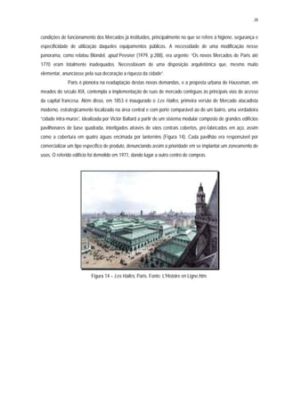 28
condições de funcionamento dos Mercados já instituídos, principalmente no que se refere à higiene, segurança e
especificidade de utilização daqueles equipamentos públicos. A necessidade de uma modificação nesse
panorama, como relatou Blondel, apud Pevsner (1979, p.288), era urgente: “Os novos Mercados de Paris até
1770 eram totalmente inadequados. Necessitavam de uma disposição arquitetônica que, mesmo muito
elementar, anunciasse pela sua decoração a riqueza da cidade”.
Paris é pioneira na readaptação destas novas demandas, e a proposta urbana de Haussman, em
meados do século XIX, contempla a implementação de ruas de mercado contíguas às principais vias de acesso
da capital francesa. Além disso, em 1853 é inaugurado o Les Halles, primeira versão de Mercado atacadista
moderno, estrategicamente localizado na área central e com porte comparável ao de um bairro, uma verdadeira
“cidade intra-muros”, idealizada por Victor Baltard a partir de um sistema modular composto de grandes edifícios
pavilhonares de base quadrada, interligados através de vãos centrais cobertos, pré-fabricados em aço, assim
como a cobertura em quatro águas encimada por lanternins (Figura 14). Cada pavilhão era responsável por
comercializar um tipo específico de produto, denunciando assim a prioridade em se implantar um zoneamento de
usos. O referido edifício foi demolido em 1971, dando lugar a outro centro de compras.
Figura 14 – Les Halles, Paris. Fonte: L'Histoire en Ligne.htm.
 