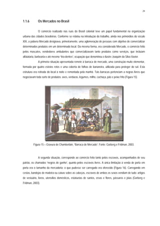 29
1.1.6 Os Mercados no Brasil
O comércio realizado nas ruas do Brasil colonial teve um papel fundamental na organização
urbana das cidades brasileiras. Conforme se relatou na introdução do trabalho, ainda nos primórdios do século
XIX, a palavra Mercado designava, primeiramente, uma aglomeração de pessoas com objetivo de comercializar
determinados produtos em um determinado local. Da mesma forma, era considerado Mercado, o comércio feito
pelos mascates, vendedores ambulantes que comercializavam tanto produtos como serviços, que incluíam
alfaiataria, barbearia e até mesmo “tira-dentes”, ocupação que denominou o ilustre Joaquim da Silva Xavier.
A primeira situação apresentada remete à barraca de mercado, uma construção muito elementar,
formada por quatro esteios retos e uma coberta de folhas de bananeira, utilizada para proteger do sol. Esta
estrutura era retirada do local à noite e remontada pela manhã. Tais barracas pertenciam a negras livres que
negociavam toda sorte de produtos: aves, verduras, legumes, milho, cachaça, pão e peixe frito (Figura 15).
Figura 15 – Gravura de Chamberlain, “Barraca de Mercado”. Fonte: Gorberg e Fridman, 2003.
A segunda situação, corresponde ao comércio feito tanto pelos escravos, acompanhados de seu
patrão, os chamados “negros de ganho”, quanto pelos escravos livres. A única limitação à venda de porta em
porta era o tamanho da mercadoria: o que pudesse ser carregado era oferecido (Figura 16). Carregando em
cestas, bandejas de madeira ou caixas sobre as cabeças, escravos de ambos os sexos vendiam de tudo: artigos
de vestuário, livros, utensílios domésticos, estatuetas de santos, ervas e flores, pássaros e jóias (Gorberg e
Fridman, 2003).
 