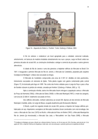 30
Figura 16 – Aquarela de Debret, o “Senhor”. Fonte: Gorberg e Fridman, 2003.
A fim de ordenar e estabelecer um local apropriado para a atividade comercial realizada,
anteriormente, em barracas de madeira instaladas aleatoriamente nas ruas e praças, surge no Brasil, ainda nas
primeiras décadas do século XIX, as construções destinadas a abrigar o comércio de pescados e outros gêneros
alimentícios.
A cidade do Rio de Janeiro é uma das pioneiras a implantar edifícios de Mercado no Brasil. Em
1841 é inaugurado o primeiro Mercado do Rio de Janeiro, o Mercado da Candelária, projetado pelo arquiteto
Grandjean de Montigny15, embora não executado na íntegra.
O Mercado da Candelária compreendia uma área de 5.187 m2, dividida em dois pavimentos,
inteiramente executados em alvenaria de tijolos. Tinha planta regular com galeria contornando pátio central
(Figura 17), foi destruído pelo fogo em 1899. “No centro das frentes voltadas para o Largo do Paço e para a Rua
do Ouvidor estavam os portões de entrada, coroados por frontões” (Gorberg e Fridman, 2003, p. 12).
Após a construção referida, outros três Mercados foram entregues à população carioca: o Mercado
da Praça da Harmonia (1856), o Mercado da Glória (1858) e o Mercado Municipal (1907), o maior da categoria,
com área de 22.500 m2, totalmente executado em ferro.
Dos edifícios elencados, nenhum sobreviveu ao século XXI. Apenas um dos torreões do Mercado
Municipal é mantido, ainda, no Largo do Moura, ocupado atualmente pelo Restaurante Albamar.
O Brasil, a partir da segunda metade do século XIX, passou a importar da Europa edifícios pré-
fabricados em aço. Importantes exemplares de Mercados brasileiros foram construídos com esta tecnologia, tais
como: o Mercado de São José (1875) no Recife, o Mercado do Peixe em Belém (1901), o Mercado Municipal do
Rio de Janeiro (já mencionado), o Mercado São João, o “Mercadinho” em São Paulo (1890), o Mercado
15 Grandjean de Montigny veio para o Brasil com a Missão Artística Francesa, em 26 de março de 1816. Recebeu, pelo decreto de 12 de
agosto de 1816, o título de Professor de Arquitetura, tendo sido, com esta nomeação, o primeiro professor de arquitetura do Brasil.
 