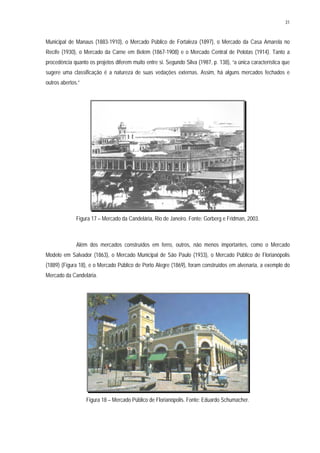 31
Municipal de Manaus (1883-1910), o Mercado Público de Fortaleza (1897), o Mercado da Casa Amarela no
Recife (1930), o Mercado da Carne em Belém (1867-1908) e o Mercado Central de Pelotas (1914). Tanto a
procedência quanto os projetos diferem muito entre si. Segundo Silva (1987, p. 138), “a única característica que
sugere uma classificação é a natureza de suas vedações externas. Assim, há alguns mercados fechados e
outros abertos.”
Figura 17 – Mercado da Candelária, Rio de Janeiro. Fonte: Gorberg e Fridman, 2003.
Além dos mercados construídos em ferro, outros, não menos importantes, como o Mercado
Modelo em Salvador (1863), o Mercado Municipal de São Paulo (1933), o Mercado Público de Florianópolis
(1889) (Figura 18), e o Mercado Público de Porto Alegre (1869), foram construídos em alvenaria, a exemplo do
Mercado da Candelária.
Figura 18 – Mercado Público de Florianópolis. Fonte: Eduardo Schumacher.
 