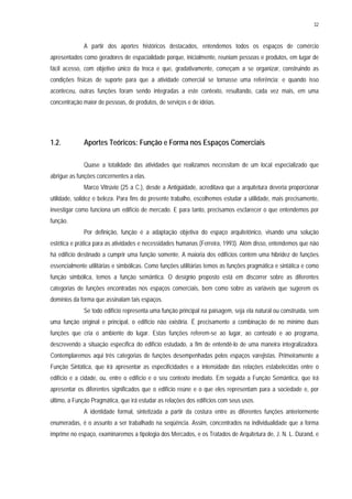 32
A partir dos aportes históricos destacados, entendemos todos os espaços de comércio
apresentados como geradores de espacialidade porque, inicialmente, reuniam pessoas e produtos, em lugar de
fácil acesso, com objetivo único da troca e que, gradativamente, começam a se organizar, construindo as
condições físicas de suporte para que a atividade comercial se tornasse uma referência; e quando isso
aconteceu, outras funções foram sendo integradas a este contexto, resultando, cada vez mais, em uma
concentração maior de pessoas, de produtos, de serviços e de idéias.
1.2. Aportes Teóricos: Função e Forma nos Espaços Comerciais
Quase a totalidade das atividades que realizamos necessitam de um local especializado que
abrigue as funções concernentes a elas.
Marco Vitrúvio (25 a C.), desde a Antigüidade, acreditava que a arquitetura deveria proporcionar
utilidade, solidez e beleza. Para fins do presente trabalho, escolhemos estudar a utilidade, mais precisamente,
investigar como funciona um edifício de mercado. E para tanto, precisamos esclarecer o que entendemos por
função.
Por definição, função é a adaptação objetiva do espaço arquitetônico, visando uma solução
estética e prática para as atividades e necessidades humanas (Ferreira, 1993). Além disso, entendemos que não
há edifício destinado a cumprir uma função somente. A maioria dos edifícios contém uma hibridez de funções
essencialmente utilitárias e simbólicas. Como funções utilitárias temos as funções pragmática e sintática e como
função simbólica, temos a função semântica. O desígnio proposto está em discorrer sobre as diferentes
categorias de funções encontradas nos espaços comerciais, bem como sobre as variáveis que sugerem os
domínios da forma que assinalam tais espaços.
Se todo edifício representa uma função principal na paisagem, seja ela natural ou construída, sem
uma função original e principal, o edifício não existiria. É precisamente a combinação de no mínimo duas
funções que cria o ambiente do lugar. Estas funções referem-se ao lugar, ao conteúdo e ao programa,
descrevendo a situação específica do edifício estudado, a fim de entendê-lo de uma maneira integralizadora.
Contemplaremos aqui três categorias de funções desempenhadas pelos espaços varejistas. Primeiramente a
Função Sintática, que irá apresentar as especificidades e a intensidade das relações estabelecidas entre o
edifício e a cidade, ou, entre o edifício e o seu contexto imediato. Em seguida a Função Semântica, que irá
apresentar os diferentes significados que o edifício reúne e o que eles representam para a sociedade e, por
último, a Função Pragmática, que irá estudar as relações dos edifícios com seus usos.
A identidade formal, sintetizada a partir da costura entre as diferentes funções anteriormente
enumeradas, é o assunto a ser trabalhado na seqüência. Assim, concentrados na individualidade que a forma
imprime no espaço, examinaremos a tipologia dos Mercados, e os Tratados de Arquitetura de, J. N. L. Dürand, e
 