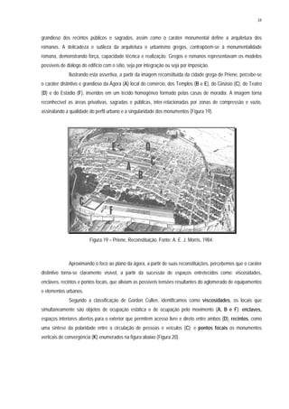 34
grandioso dos recintos públicos e sagrados, assim como o caráter monumental define a arquitetura dos
romanos. A delicadeza e sutileza da arquitetura e urbanismo gregos, contrapõem-se à monumentalidade
romana, demonstrando força, capacidade técnica e realização. Gregos e romanos representavam os modelos
possíveis de diálogo do edifício com o sítio, seja por integração ou seja por imposição.
Ilustrando esta assertiva, a partir da imagem reconstituída da cidade grega de Priene, percebe-se
o caráter distintivo e grandioso da Ágora (A) local do comércio, dos Templos (B e E), do Ginásio (C), do Teatro
(D) e do Estádio (F), inseridos em um tecido homogêneo formado pelas casas de moradia. A imagem torna
reconhecível as áreas privativas, sagradas e públicas, inter-relacionadas por zonas de compressão e vazio,
assinalando a qualidade do perfil urbano e a singularidade dos monumentos (Figura 19).
Figura 19 – Priene, Reconstituição. Fonte: A. E. J. Morris, 1984.
Aproximando o foco ao plano da ágora, a partir de suas reconstituições, percebemos que o caráter
distintivo torna-se claramente visível, a partir da sucessão de espaços entretecidos como: viscosidades,
enclaves, recintos e pontos focais, que aliviam as possíveis tensões resultantes do aglomerado de equipamentos
e elementos urbanos.
Segundo a classificação de Gordon Cullen, identificamos como viscosidades, os locais que
simultaneamente são objetos de ocupação estática e de ocupação pelo movimento (A, B e F); enclaves,
espaços interiores abertos para o exterior que permitem acesso livre e direto entre ambos (D), recintos, como
uma síntese da polaridade entre a circulação de pessoas e veículos (C); e pontos focais os monumentos
verticais de convergência (K) enumerados na figura abaixo (Figura 20).
 