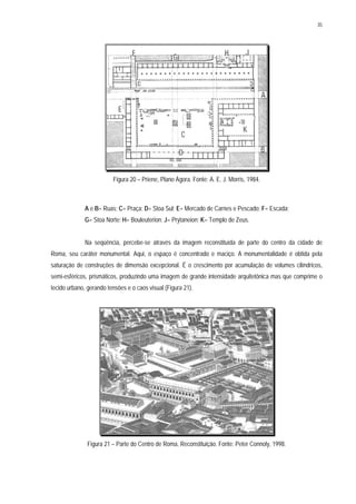 35
Figura 20 – Priene, Plano Ágora. Fonte: A. E. J. Morris, 1984.
A e B= Ruas; C= Praça; D= Stoa Sul; E= Mercado de Carnes e Pescado; F= Escada;
G= Stoa Norte; H= Bouleuterion; J= Prytaneion; K= Templo de Zeus.
Na seqüência, percebe-se através da imagem reconstituída de parte do centro da cidade de
Roma, seu caráter monumental. Aqui, o espaço é concentrado e maciço. A monumentalidade é obtida pela
saturação de construções de dimensão excepcional. É o crescimento por acumulação de volumes cilíndricos,
semi-esféricos, prismáticos, produzindo uma imagem de grande intensidade arquitetônica mas que comprime o
tecido urbano, gerando tensões e o caos visual (Figura 21).
Figura 21 – Parte do Centro de Roma, Reconstituição. Fonte: Peter Connoly, 1998.
 