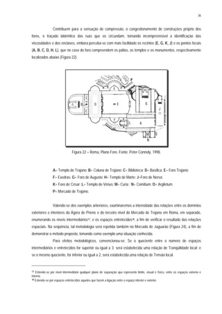 36
Contribuem para a sensação de compressão, o congestionamento de construções próprio dos
foros, o traçado labiríntico das ruas que os circundam, tornando incompreensível a identificação das
viscosidades e dos enclaves, embora perceba-se com mais facilidade os recintos (E, G, K, J) e os pontos focais
(A, B, C, D, H, L), que no caso do foro compreendem os pátios, os templos e os monumentos, respectivamente
localizados abaixo (Figura 22).
Figura 22 – Roma, Plano Foro. Fonte: Peter Connoly, 1998.
A= Templo de Trajano; B= Coluna de Trajano; C= Biblioteca; D= Basílica; E= Foro Trajano;
F= Exedras; G= Foro de Augusto; H= Templo de Marte; J=Foro de Nerva;
K= Foro de César; L= Templo de Vênus; M= Curia ; N= Comitium; O= Argiletum;
P= Mercado de Trajano.
Valendo-se dos exemplos anteriores, examinaremos a intensidade das relações entre os domínios
exteriores e interiores da Ágora de Priene e do terceiro nível do Mercado de Trajano em Roma, em separado,
enumerando os níveis intermediários17, e os espaços entretecidos18, a fim de verificar o resultado das relações
espaciais. Na seqüência, tal metodologia será repetida também no Mercado de Jaguarão (Figura 24), a fim de
demonstrar o método proposto, tomando como exemplo uma situação conhecida.
Para efeitos metodológicos, convencionou-se: Se o quociente entre o número de espaços
intermediários e entretecidos for superior ou igual a 3; será estabelecida uma relação de Tranqüilidade local; e
se o mesmo quociente, for inferior ou igual a 2, será estabelecida uma relação de Tensão local.
17 Entende-se por nível intermediário qualquer plano de separação que represente limite, visual e físico, entre os espaços externo e
interno.
18 Entende-se por espaços entretecidos aqueles que fazem a ligação entre o espaço interior e exterior.
 