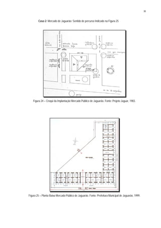 38
Caso 2: Mercado de Jaguarão: Sentido de percurso Indicado na Figura 25
Figura 24 – Croqui da Implantação Mercado Público de Jaguarão. Fonte: Projeto Jaguar, 1983.
Figura 25 – Planta Baixa Mercado Público de Jaguarão. Fonte: Prefeitura Municipal de Jaguarão, 1999.
 