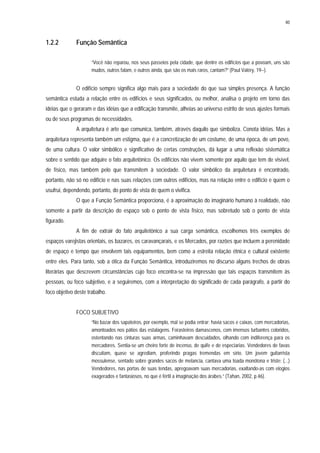 40
1.2.2 Função Semântica
“Você não reparou, nos seus passeios pela cidade, que dentre os edifícios que a povoam, uns são
mudos, outros falam, e outros ainda, que são os mais raros, cantam?” (Paul Valéry, 19--).
O edifício sempre significa algo mais para a sociedade do que sua simples presença. A função
semântica estuda a relação entre os edifícios e seus significados, ou melhor, analisa o projeto em torno das
idéias que o geraram e das idéias que a edificação transmite, alheias ao universo estrito de seus ajustes formais
ou de seus programas de necessidades.
A arquitetura é arte que comunica, também, através daquilo que simboliza. Conota idéias. Mas a
arquitetura representa também um estigma, que é a concretização de um costume, de uma época, de um povo,
de uma cultura. O valor simbólico e significativo de certas construções, dá lugar a uma reflexão sistemática
sobre o sentido que adquire o fato arquitetônico. Os edifícios não vivem somente por aquilo que tem de visível,
de físico, mas também pelo que transmitem à sociedade. O valor simbólico da arquitetura é encontrado,
portanto, não só no edifício e nas suas relações com outros edifícios, mas na relação entre o edifício e quem o
usufrui, dependendo, portanto, do ponto de vista de quem o vivifica.
O que a Função Semântica proporciona, é a aproximação do imaginário humano à realidade, não
somente a partir da descrição do espaço sob o ponto de vista físico, mas sobretudo sob o ponto de vista
figurado.
A fim de extrair do fato arquitetônico a sua carga semântica, escolhemos três exemplos de
espaços varejistas orientais, os bazares, os caravançarais, e os Mercados, por razões que incluem a perenidade
de espaço e tempo que envolvem tais equipamentos, bem como a estreita relação étnica e cultural existente
entre eles. Para tanto, sob a ótica da Função Semântica, introduziremos no discurso alguns trechos de obras
literárias que descrevem circunstâncias cujo foco encontra-se na impressão que tais espaços transmitem às
pessoas, ou foco subjetivo, e a seguiremos, com a interpretação do significado de cada parágrafo, a partir do
foco objetivo deste trabalho.
FOCO SUBJETIVO
“No bazar dos sapateiros, por exemplo, mal se podia entrar; havia sacos e caixas, com mercadorias,
amontoados nos pátios das estalagens. Forasteiros damascenos, com imensos turbantes coloridos,
ostentando nas cinturas suas armas, caminhavam descuidados, olhando com indiferença para os
mercadores. Sentia-se um cheiro forte de incenso, de quife e de especiarias. Vendedores de favas
discutiam, quase se agrediam, proferindo pragas tremendas em sírio. Um jovem guitarrista
mossulense, sentado sobre grandes sacos de melancia, cantava uma toada monótona e triste: (...)
Vendedores, nas portas de suas tendas, apregoavam suas mercadorias, exaltando-as com elogios
exagerados e fantasiosos, no que é fértil a imaginação dos árabes.” (Tahan, 2002, p.46).
 