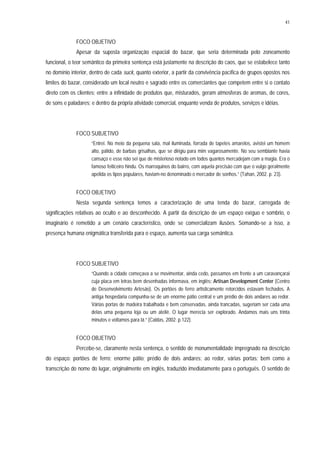 41
FOCO OBJETIVO
Apesar da suposta organização espacial do bazar, que seria determinada pelo zoneamento
funcional, o teor semântico da primeira sentença está justamente na descrição do caos, que se estabelece tanto
no domínio interior, dentro de cada suck, quanto exterior, a partir da convivência pacífica de grupos opostos nos
limites do bazar, considerado um local neutro e sagrado entre os comerciantes que competem entre si o contato
direto com os clientes; entre a infinidade de produtos que, misturados, geram atmosferas de aromas, de cores,
de sons e paladares; e dentro da própria atividade comercial, enquanto venda de produtos, serviços e idéias.
FOCO SUBJETIVO
“Entrei. No meio da pequena sala, mal iluminada, forrada de tapetes amarelos, avistei um homem
alto, pálido, de barbas grisalhas, que se dirigiu para mim vagarosamente. No seu semblante havia
cansaço e esse não sei que de misterioso notado em todos quantos mercadejam com a magia. Era o
famoso feiticeiro hindu. Os marroquinos do bairro, com aquela precisão com que o vulgo geralmente
apelida os tipos populares, haviam-no denominado o mercador de sonhos.” (Tahan, 2002. p. 23).
FOCO OBJETIVO
Nesta segunda sentença temos a caracterização de uma tenda do bazar, carregada de
significações relativas ao oculto e ao desconhecido. A partir da descrição de um espaço exíguo e sombrio, o
imaginário é remetido a um cenário característico, onde se comercializam ilusões. Somando-se a isso, a
presença humana enigmática transferida para o espaço, aumenta sua carga semântica.
FOCO SUBJETIVO
“Quando a cidade começava a se movimentar, ainda cedo, passamos em frente a um caravançarai
cuja placa em letras bem desenhadas informava, em inglês: Artisan Development Center (Centro
de Desenvolvimento Artesão). Os portões de ferro artisticamente retorcidos estavam fechados. A
antiga hospedaria compunha-se de um enorme pátio central e um prédio de dois andares ao redor.
Várias portas de madeira trabalhada e bem conservadas, ainda trancadas, sugeriam ser cada uma
delas uma pequena loja ou um ateliê. O lugar merecia ser explorado. Andamos mais uns trinta
minutos e voltamos para lá.” (Caldas, 2002. p.122).
FOCO OBJETIVO
Percebe-se, claramente nesta sentença, o sentido de monumentalidade impregnado na descrição
do espaço: portões de ferro; enorme pátio; prédio de dois andares; ao redor, várias portas; bem como a
transcrição do nome do lugar, originalmente em inglês, traduzido imediatamente para o português. O sentido de
 