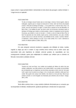 42
espaço comum e espaço privado também é demonstrado no texto através das passagens: “portões fechados” e
“o lugar merecia ser explorado”.
FOCO SUBJETIVO
“Os dias em Kashgar estavam ficando cada vez mais longos e intensos. No dia seguinte, ainda de
madrugada, seguimos para as margens do lamacento rio Tuman, onde num imenso descampado
acontece o Mercado de Domingo de Kashgar. (...) Essa grande feira é a maior de toda a Ásia e, há
séculos, uma das mais famosas na região. O cenário parece extraído do Livro das Maravilhas, de
Marco Polo.(...) Um turbilhão de gente, que dizem somar cem mil pessoas, desembarca todos os
domingos em Kashgar para comprar ou vender produtos. Juntam-se à população local de duzentas
mil pessoas, que também se reúne no mercado. (...) Vende-se como no tempo de Marco Polo, de
tudo. Há especiarias das mais variadas, tapetes persas, camelos bactrianos, aves, jóias, remédios
caseiros, blocos de sal, seda das mais finas e uma infinidade de bois, cavalos e carneiros. Montam-
se barbearias e clínicas dentárias ao ar livre. Faz-se muita comida, lê-se a sorte e domestica-se
cavalos em exibições públicas.”(Caldas, 2002, p.216).
FOCO OBJETIVO
Em cada entreposto comercial encontram-se agrupadas uma infinidade de tendas, reunidas
segundo os artigos que nela se vendem. A carga semântica desta sentença está no caráter social, aqui
representado tanto pela importância da atividade comercial geradora de espacialidade, por isso
estrategicamente localizada, quanto pela multiplicidade de atividades que confluem para os domínios do
Mercado e transcendem a atividade comercial.
FOCO SUBJETIVO
“Quando você entra num Bazar, seus sentidos são assaltados por milhares de odores dos mais
variados condimentos, seus olhos perdem-se num colorido infinito e seus ouvidos são preenchidos
por um burburinho que se completa por sons das ofertas anunciadas em alto e bom tom. Você pode
sentir o gosto de pó na ponta da sua língua e até ser tocado pelos vendedores ávidos para fazer
contato. Mas quanto mais avançar neste labirinto, mais deixar-se-á levar pelo fluxo. Mais do que
estímulo sensorial, os recém-chegados são intoxicados pela atmosfera única do Bazar.” (Vargas,
2001, p.109).
FOCO OBJETIVO
Nesta última sentença temos a carga semântica totalmente direcionada para as sensações que
são despertadas no indivíduo, simultaneamente, quando da aproximação e entrada deste no espaço bazar.
 