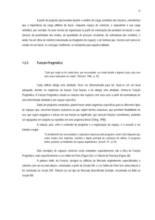 43
A partir da proposta apresentada durante a análise da carga semântica dos bazares, entendemos
que a importância da carga utilitária do bazar, enquanto espaço de comércio, é equivalente à sua carga
simbólica; por exemplo: há uma mescla de organização (a partir da setorização dos produtos no bazar) e caos
(através da proximidade das tendas, da quantidade de pessoas circulando, da estimulação dos sentidos), e
ainda, há um clima de mistério (relacionado ao imaginário do espaço), e de fantasia que, mesmo sem nunca ter
estado em um bazar, se consegue, facilmente, se transportar para aquela realidade.
1.2.3 Função Pragmática
“Tudo que surgir ou for criado deve, por necessidade, ser criado devido a alguma causa, pois sem
uma causa nada pode ser criado.” (Stroeter, 1986, p. 35).
Cada edifício abriga uma atividade. Deve ser dimensionado para tal, situar-se em um local
adequado, atender às exigências da função. Esta função, a de abrigar uma atividade, chama-se Função
Pragmática. A Função Pragmática estuda as relações dos espaços com seus usos a partir da acomodação de
uma determinada atividade a um espaço específico.
Dado um programa construtivo, poderá haver ainda exigências específicas para os diferentes tipos
de espaços que: encerram funções exclusivas ou que exijam formas exclusivas, que permitam flexibilidade de
uso, que sejam singulares e únicas em sua função ou significado, que exerçam funções semelhantes, podendo
ser agrupados em conjunto ou repetidos em uma seqüência linear (Ching, 1998).
A relação, pois, entre o conteúdo do programa e a organização do espaço, é o assunto a ser
tratado a seguir.
“O atendimento das necessidades e aspirações expressas pelo programa, assim como daquelas que
estão sempre nele implícitas, constitui o objetio principal da realização do edifício. O programa
define, portanto, as finalidades do espaço arquitetônico.” (Graeff, 19--, p.19).
Dois exemplos de espaços comércio serão estudados separadamente sob a ótica da Função
Pragmática, mais especificamente o Les Halles de Paris (Figura 26) e o Filarete de Florença (Figura 28).
A palavra Halle, do Francês, designa os edifícios de Mercado originalmente especializados e
cobertos com um ou mais blocos, construídos a partir do Século XIII; o Les Halles de Paris tem vários blocos e
foi construído no século XIX. Filarete era um tipo de Mercado diversificado fechado, encontrado na Itália no
século XIII.
 