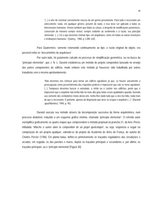 48
“(...) a arte de construir corretamente nasceu de um germe preexistente. Para tudo é necessário um
antecedente; nada, em qualquer gênero, provém do nada, e isso deve ser aplicado a todas as
intervenções humanas. Vemos também que todas as coisas, a despeito de modificações posteriores,
conservam de maneira sempre visível, sempre evidente ao sentimento e à razão, seu princípio
elementar. (...). Eis o que devemos chamar tipo, em arquitetura, como em todas as outras invenções
e instituições humanas.” (Quincy, 1980. p. LVIII, LIX).
Para Quatremère, somente retornando continuamente ao tipo, a razão original do objeto, era
possível evitar os “descaminhos da arquitetura”.
Por outro lado, foi justamente calcado no processo de simplificação geométrica, ou na busca do
“princípio elementar”, que J. N. L. Durand estabeleceu um método de projeto compositivo baseado no arranjo
das partes componentes do edifício, muito embora este método já houvesse sido trabalhado por outros
tratadistas sem o mesmo aprofundamento.
“Não devemos nos esforçar para tornar um edifício agradável, já que, se houver unicamente a
preocupação como preenchimento dos requisitos práticos é impossível que não se torne agradável.
(...) Tampouco devemos buscar a variedade, o efeito ou o caráter nos edifícios, posto que é
impossível que o arquiteto não tenha tido no mais alto grau todas essas qualidades quando, fazendo
uso somente dos verdadeiros meios desta arte, tenha lhes dado tudo que a eles faz falta, nada mais
do que o necessário. É portanto, apenas da disposição que deve se ocupar o arquiteto (...).” (Durand
apud Martínez, 1990. p. 95).
Durand executa seu método através da decomposição sucessiva da forma arquitetônica, num
processo dedutível, reduzido a um esquema gráfico mínimo, chamado “princípio elementar”. O referido autor
exemplifica graficamente as quatro etapas que compreendem o método projetual na prancha 21, do livro Précis,
intitulada ”Marche a suivre dans la composition de un projet quelconque”, ou seja, seqüência a seguir na
composição de um projeto qualquer, valendo-se do projeto da Academia de Artes da França, de autoria de
Charles Percier (1786). Em planta baixa, define-se primeiramente os traçados reguladores das circulações e
arcadas, em seguida, os das paredes e muros, depois os traçados principais e secundários e, por último, os
traçados principais, ou o “princípio elementar”(Figura 30).
 