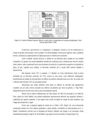 49
Figura 30 – Durand, Método Projetual. Marche a suivre dans la composition de un projet quelquonque. Fonte:
Durand apud Schlee, 1990.
O processo, cujo interesse é a composição e o programa, resume-se em um método para se
chegar ao projeto como produto, como resultado. Tal critério tipológico serviria para organizar várias categorias
formais, estruturais ou organizacionais de objetos para que se mantivessem constantes.
Como resultado, Durand descreve o partido de seu Mercado ideal, produto de seu método
compositivo, um grande vão central abobadado rodeado por construções que o limitavam por meio de arcadas
sobre colunas, onde o pavimento térreo seria destinado ao comércio e os pavimentos superiores ao depósito de
grãos, já que, segundo seus estudos, os Mercados existentes até o século XVIII estavam fadados à
obsolescência.
Não obstante, desde 1771, o arquiteto J. F. Blondel, em Cours d’Architecture Civile, já havia
defendido que os Mercados existentes até 1770, mesmo os mais novos, eram totalmente inadequados,
demonstrando um modelo de mercado ideal: um edifício com pórticos rodeando zonas ao ar livre, de acordo com
o Marché Saint Germain, 1813, de sua própria autoria.
Observamos que ambos definiram como ideais os edifícios de mercado cujo agrupamento
resultante era um vazio central associado aos edifícios circundantes por meio de galerias, o “Tipo Pátio”,
independente deste mesmo vazio estar ou não arrematado por coberta.
Mesmo com as idéias confluindo para um Tipo comum, em 1853, foi executado o Les Halles de
Paris, projeto de Victor Baltard, com partido arquitetônico aparentemente diferente das propostas afinadas e
codificadas por aqueles arquitetos, e que depois meio século, foi objeto de estudo de outro tratadista, cujo
código apresentaremos a seguir.
Ocorre que a proposta original de autoria de La Clothe, 1784, (Figura 31), uma monumental
composição simétrica de cinco edifícios quadrados e quatro absides, semelhante ao estilo grandioso de E. L.
Boullé e formalmente coerente com os desígnios de Durand e Blondel, não chegou a ser construída, sendo
substituída pela proposta “inglesa” de Victor Baltard, cujo projeto não foi executado na íntegra (Figura 14).
 