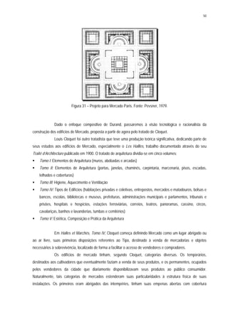 50
Figura 31 – Projeto para Mercado Paris. Fonte: Pevsner, 1979.
Dado o enfoque compositivo de Durand, passaremos à visão tecnológica e racionalista da
construção dos edifícios de Mercado, proposta a partir de agora pelo tratado de Cloquet.
Louis Cloquet foi outro tratadista que teve uma produção teórica significativa, dedicando parte de
seus estudos aos edifícios de Mercado, especialmente o Les Hallles, trabalho documentado através do seu
Traité d’Architecture publicado em 1900. O tratado de arquitetura dividia-se em cinco volumes:
Tomo I: Elementos de Arquitetura (muros, abóbadas e arcadas)
Tomo II: Elementos de Arquitetura (portas, janelas, chaminés, carpintaria, marcenaria, pisos, escadas,
telhados e coberturas)
Tomo III: Higiene, Aquecimento e Ventilação
Tomo IV: Tipos de Edifícios (habitações privadas e coletivas, entrepostos, mercados e matadouros, bolsas e
bancos, escolas, bibliotecas e museus, prefeituras, administrações municipais e parlamentos, tribunais e
prisões, hospitais e hospícios, estações ferroviárias, correios, teatros, panoramas, cassino, circos,
cavalariças, banhos e lavanderias, tumbas e cemitérios)
Tomo V: Estética, Composição e Prática da Arquitetura
Em Halles et Marchés, Tomo IV, Cloquet começa definindo Mercado como um lugar abrigado ou
ao ar livre, suas primeiras disposições referentes ao Tipo, destinado à venda de mercadorias e objetos
necessários à sobrevivência, localizado de forma a facilitar o acesso de vendedores e compradores.
Os edifícios de mercado tinham, segundo Cloquet, categorias diversas. Os temporários,
destinados aos cultivadores que eventualmente faziam a venda de seus produtos, e os permanentes, ocupados
pelos vendedores da cidade que diariamente disponibilizavam seus produtos ao público consumidor.
Naturalmente, tais categorias de mercados estenderam suas particularidades à estrutura física de suas
instalações. Os primeiros eram abrigados das intempéries, tinham suas empenas abertas com cobertura
 