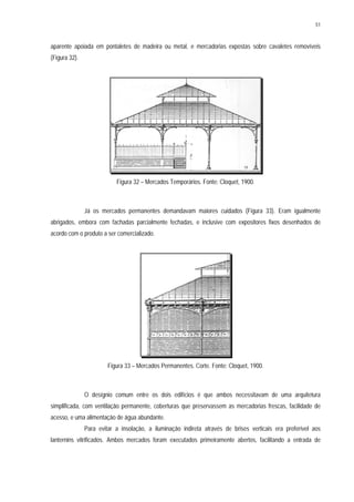 51
aparente apoiada em pontaletes de madeira ou metal, e mercadorias expostas sobre cavaletes removíveis
(Figura 32).
Figura 32 – Mercados Temporários. Fonte: Cloquet, 1900.
Já os mercados permanentes demandavam maiores cuidados (Figura 33). Eram igualmente
abrigados, embora com fachadas parcialmente fechadas, e inclusive com expositores fixos desenhados de
acordo com o produto a ser comercializado.
Figura 33 – Mercados Permanentes. Corte. Fonte: Cloquet, 1900.
O desígnio comum entre os dois edifícios é que ambos necessitavam de uma arquitetura
simplificada, com ventilação permanente, coberturas que preservassem as mercadorias frescas, facilidade de
acesso, e uma alimentação de água abundante.
Para evitar a insolação, a iluminação indireta através de brises verticais era preferível aos
lanternins vitrificados. Ambos mercados foram executados primeiramente abertos, facilitando a entrada de
 