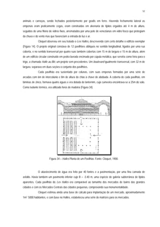 52
animais e carroças, sendo fechados posteriormente por gradis em ferro. Havendo fechamento lateral as
empenas eram praticamente cegas, eram construídas em alvenaria de tijolos erguidos até 4 m de altura,
seguidos de uma fileira de vidros fixos, arrematados por uma pele de venezianas em vidro fosco que protegiam
da chuva e do vento mas que favoreciam a entrada de luz e ar.
Cloquet observou em seu tratado o Les Halles, descrevendo com certo detalhe o edifício exemplar
(Figura 14). O projeto original constava de 12 pavilhões oblíquos no sentido longitudinal, ligados por uma rua
coberta, e no sentido transversal por quatro ruas também cobertas com 15 m de largura e 15 m de altura, além
de um edifício circular construído em pedra lavrada encimado por cúpula metálica, que serviria como feira para o
trigo, a chamada Halle au Blé, um projeto sem precedentes. Um boulevard igualmente transversal, com 32 m de
largura, separava em duas seções o conjunto dos pavilhões.
Cada pavilhão era sustentado por colunas, com suas empenas formadas por uma série de
arcadas com 6m de intercolúnio e 8m de altura do chão à chave de abóbada. A coberta de cada pavilhão, em
lâminas de zinco, formava quatro águas e era dotada de lanternim, cuja cumeeira encontrava-se a 25m do solo.
Como isolante térmico, era utilizado foros de madeira (Figura 34).
Figura 34 – Halles Planta de um Pavilhão. Fonte: Cloquet, 1900.
O abastecimento de água era feito por 40 fontes e a pavimentação, por uma fina camada de
asfalto. Havia também um pavimento inferior cujo θ = -3.40 m, uma espécie de galeria subterrânea de tijolos
aparentes. Cada pavilhão do Les Halles era comparável ao tamanho dos mercados de bairro das grandes
cidades e com os Mercados Centrais das cidades pequenas, comprovando sua monumentalidade.
Cloquet estimou ainda uma base de cálculo para implantação de um mercado, aproximadamente
1m2 5000 habitantes, e com base no Halles, estabeleceu uma série de matrizes para os mercados.
 