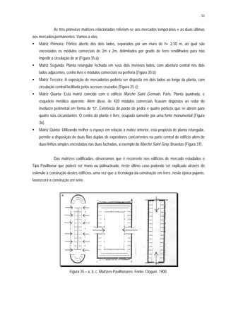 53
As três primeiras matrizes relacionadas referiam-se aos mercados temporários e as duas últimas
aos mercados permanentes. Vamos a elas:
Matriz Primeira: Pórtico aberto dos dois lados, separados por um muro de h= 2.50 m, ao qual são
encostados os módulos comerciais de 2m x 2m, delimitados por gradis de ferro rendilhados para não
impedir a circulação de ar (Figura 35 a);
Matriz Segunda: Planta retangular fechada em seus dois menores lados, com abertura central nos dois
lados adjacentes, centro livre e módulos comerciais na periferia (Figura 35 b);
Matriz Terceira: A exposição de mercadorias poderia ser disposta em dois lados ao longo da planta, com
circulação central facilitada pelos acessos cruzados (Figura 35 c);
Matriz Quarta: Esta matriz coincide com o edifício Marché Saint Germain, Paris. Planta quadrada, e
esqueleto metálico aparente. Além disso, de 420 módulos comerciais ficavam dispostos ao redor do
invólucro perimetral em forma de “U”. Existência de porão de pedra e quatro pórticos que se abrem para
quatro vias circundantes. O centro da planta é livre, ocupado somente por uma fonte monumental (Figura
36).
Matriz Quinta: Utilizando melhor o espaço em relação à matriz anterior, esta proposta de planta retangular,
permite a disposição de duas filas duplas de expositores concorrentes na parte central do edifício além de
duas linhas simples encostadas nas duas fachadas, a exemplo do Marché Saint Géry, Bruxelas (Figura 37).
Das matrizes codificadas, observamos que é recorrente nos edifícios de mercado estudados o
Tipo Pavilhonar que poderá ser mono ou polinucleado, neste último caso podendo ser explicado através do
estímulo à construção destes edifícios, uma vez que a tecnologia da construção em ferro, nesta época pujante,
favorecerá a construção em série.
Figura 35 – a, b, c. Matrizes Pavilhonares. Fonte: Cloquet, 1900.
 