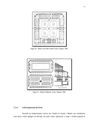54
Figura 36 – Matriz com Pátio Central. Fonte: Cloquet, 1900.
Figura 37 – Matriz Pavilhonar. Fonte: Cloquet, 1900.
1.2.4.1. A Decomposição da Forma
Baseado nas fundamentações teóricas dos Tratados de Durand e Blondel, que consideraram
como ideal a matriz tipológica do Mercado com pátio central, aplicaremos a seguir o método projetual de
 