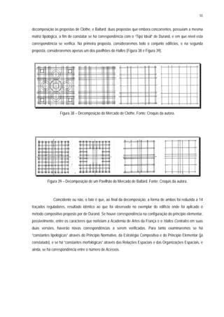 55
decomposição às propostas de Clothe, e Baltard; duas propostas que embora concorrentes, possuíam a mesma
matriz tipológica, a fim de constatar se há correspondência com o “Tipo Ideal” de Durand, e em que nível esta
correspondência se verifica. Na primeira proposta, consideraremos todo o conjunto edifícios, e na segunda
proposta, consideraremos apenas um dos pavilhões do Halles (Figura 38 e Figura 39).
Figura 38 – Decomposição do Mercado de Clothe. Fonte: Croquis da autora.
Figura 39 – Decomposição de um Pavilhão do Mercado de Baltard. Fonte: Croquis da autora.
Coincidente ou não, o fato é que, ao final da decomposição, a forma de ambos foi reduzida a 14
traçados reguladores, resultado idêntico ao que foi observado no exemplar do edifício onde foi aplicado o
método compositivo proposto por de Durand. Se houve correspondência na configuração do princípio elementar,
possivelmente, entre os caracteres que norteiam a Academia de Artes da França e o Halles Centrales em suas
duas versões, haverão novas correspondências a serem verificadas. Para tanto examinaremos se há
“constantes tipológicas” através do Princípio Normativo, da Estratégia Compositiva e do Princípio Elementar (já
constatado), e se há “constantes morfológicas” através das Relações Espaciais e das Organizações Espaciais, e
ainda, se há correspondência entre o número de Acessos.
 