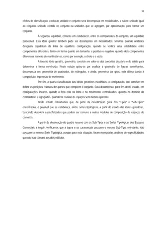 58
efeitos de classificação, a relação unidade e conjunto será decomposta em modalidades, a saber: unidade igual
ao conjunto, unidade contida no conjunto ou unidades que se agregam, por aproximação, para formar um
conjunto.
A segunda, equilíbrio, consiste em estabelecer, entre os componentes do conjunto, um equilíbrio
percebível. Esta idéia geratriz também pode ser decomposta em modalidades: simetria, quando unidades
desiguais eqüidistam da linha de equilíbrio; configuração, quando se verifica uma estabilidade entre
componentes diferentes, tanto em forma quanto em tamanho; e positivo e negativo, quando dois componentes
diferem na maneira de manifestar-se, como por exemplo, o cheio e o vazio.
A terceira idéia geratriz, geometria, consiste em valer-se dos conceitos do plano e do sólido para
determinar a forma construída. Neste estudo optou-se por analisar a geometria de figuras semelhantes,
decomposta em: geometria de quadrados, de retângulos, e ainda, geometria por giros, esta última dando à
composição, impressão de movimento.
Por fim, a quarta classificação das idéias geratrizes escolhidas, a configuração, que consiste em
definir as posições relativas das partes que compõem o conjunto. Será decomposta, para fins deste estudo, em
configurações lineares, quando o foco está na linha e no movimento; centralizadas, quando há domínio da
centralidade; e agrupadas, quando há reunião de espaços sem modelo aparente.
Deste estudo entendemos que, de porte da classificação geral dos “Tipos” e “Sub-Tipos”
encontrados, é possível que se estabeleça, ainda, séries tipológicas, a partir do estudo das idéias geradoras,
buscando descobrir especificidades que podem ser comuns a outros modelos de composição de espaços de
comércio.
A partir da observação do quadro resumo com os Sub-Tipos e as Séries Tipológicas dos Espaços
Comerciais a seguir, verificamos que a ágora e os caravançais possuem o mesmo Sub-Tipo, entretanto, não
possuem a mesma Série Tipológica, porque para esta situação, foram necessárias análises de especificidades
que não são comuns aos dois edifícios.
 