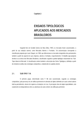 Capítulo 2
ENSAIOS TIPOLÓGICOS
APLICADOS AOS MERCADOS
BRASILEIROS
Segundo livro de Geraldo Gomes da Silva (Silva, 1987), os mercados foram caracterizados, a
partir de sua vedação externa, como Mercados Abertos e Fechados. Tal caracterização corresponde à
classificação proposta por Louis Cloquet, em 1900, que diferenciava os mercados temporários dos permanentes
também a partir do aspecto de suas empenas, abertas e fechadas, respectivamente. O trabalho aqui proposto
destina-se ao elenco dos Mercados Brasileiros, classificados segundo o padrão tipológico relacionado nos “Sub-
Tipos Ideais de Mercado”. A classificação conterá também a descrição das Séries Tipológicas, definidas a partir
do método de análise das estratégias compositivas, estabelecido no capítulo anterior.
2.1. SUB-TIPO T 1A
O primeiro grupo, determinado como T 1A está caracterizado, segundo as estratégias
compositivas, pela presença de um edifício perimetral em alvenaria de tijolos definindo um vazio central coberto
total ou parcialmente, através de cúpula ou circulações em cruz. A percepção clara da dupla espacialidade, está
exatamente na independência entre as coberturas do vazio central e da edificação perimetral.
 
