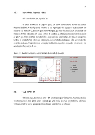 66
2.2.3 Mercado de Jaguarão (1867)
Rua General Osório, s/n, Jaguarão, RS.
O edifício do Mercado de Jaguarão possui um partido completamente diferente dos demais
Mercados estudados. A diferença é logo percebida na sua implantação, uma espécie de talude acessado por
escadaria. Sua planta em “L”, define um “pátio interno” triangular, que nada mais é do que um adro, cercado por
mureta de alvenaria rebocada e com acesso por meio de escadaria. O edifício possui seis corredores de acesso
ao “pátio”, que dividem o edifício, alternadamente, a cada quatro e a cada seis lojas. Os vãos, em arco pleno e
bandeira de ferro da fachada externa são rebatidos nos vãos da fachada voltada para o pátio, que tem alpendre
em ambos os braços. O alpendre servia para abrigar os tabuleiros expositores executados em concreto e era
apoiado sobre finas colunas de aço.
Quadro 10 – Quadro resumo com o padrão tipológico do Mercado de Jaguarão.
Externa Mercado de Jaguarão Esquema Planta Série Tipológica
S a2 b3 c1 d1
Contida
Por Simetria
De Quadrados
Linear
2.3. SUB-TIPO T 2A
O terceiro grupo, determinado como T 2A, caracteriza-se pela “planta única”, mesmo que dividida
em diferentes naves. Esta “planta única” é coroada por uma mesma cobertura com lanternins, sistema de
ventilação zenital. Tal padrão tipológico permite a utilização racional e total da edificação.
 