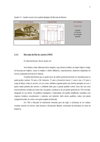 71
Quadro 15 – Quadro resumo com o padrão tipológico do Mercado de Manaus.
Externa Mercado Manaus Esquema Planta Série Tipológica
S a3 b1 c2 d3
Agregada
Por Simetria
De Retângulos
Agrupada
2.4.3 Mercado do Rio de Janeiro (1907)
Pç. Marechal Âncora, Rio de Janeiro, RJ.
Sem dúvida a maior edificação desta categoria, cuja estrutura metálica, de origem inglesa e belga,
foi fornecida por Hopkins, Causer & Hopkins e Atelier Willebrock, respectivamente, totalmente implantada em
terreno conquistado da Praia de D. Manuel.
O partido determinava que as quatro faces do edifício perimetral deveriam ser orientadas para os
quatro pontos cardeais, “N” para a CIA Cantareira, “S” para o Arsenal de Guerra, “L” para o mar e “O” para o
Largo do Moura, tendo os acessos, em seu centro, definidos segundo quatro ruas internas principais em cruz e
quatro radiais partindo dos torreões e confluindo todas para o grande pavilhão central. Estas oito ruas eram
transversalmente cortadas por outras oito. Sua planta, constituía-se de um grande quarteirão de 150 m de lado,
abrigando em seu interior, 24 pavilhões retangulares e trapezoidais com partido simplificado, monobloco com
empenas metálicas escamoteáveis e cobertura com lanternim. Além destes pavilhões, outros com planta
octogonal inseridos no centro e nos quatro ângulos do Mercado.
Em 1950 o Mercado foi inteiramente destruído para dar lugar a construção de um viaduto,
restando somente um torreão, onde funciona o Restaurante Albamar, testemunha da destruição em nome do
progresso.
 