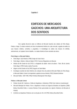 Capítulo 3
EDIFÍCIOS DE MERCADOS
GAÚCHOS: UMA ARQUITETURA
DOS SENTIDOS
Este capítulo discorrerá sobre os Edifícios de Mercado Gaúchos das cidades de Porto Alegre,
Pelotas e Itaqui. O estudo envolverá um breve levantamento histórico de cada mercado, seguido da análise de
suas funções sintática, semântica e pragmática. A metodologia de análise das funções foi definida,
anteriormente, no Capítulo 2 deste trabalho, e os dados históricos foram extraídos das obras:
Porto Alegre e o Mercado Público
Porto Alegre: Guia Histórico (1998), Sérgio da Costa Franco
Porto Alegre: História e Vida da Cidade (1973), Francisco Riopardense de Macedo
História do Rio Grande do Sul (1973) e o Imaginário da cidade: visões do urbano – Paris, Rio de Janeiro,
Porto Alegre (1999), Sandra Jatahy Pesavento
Viagem ao Rio Grande do Sul (1987), Auguste de Saint-Hilaire
Cronologia resumida dos fatos históricos da evolução física do prédio do Mercado Público de Porto Alegre,
in Mercado Público Central: Um importante capítulo da nossa história (1993), Elizabete Breitman
Mercado Público: 1869-1996 (1996), Prefeitura Municipal de Porto Alegre
Pelotas e o Mercado Central
Pelotas Século XIX. Cadernos e Folhas de Arquitetura e Urbanismo (1994), Ester Gutierrez (coordenação)
Mercado Municipal de Pelotas: Ferro e Arquitetura in Anais do Congresso Brasileiro de Arquitetos (2000),
Andrey Rosenthal Schlee e Leonora Romano (Texto apresentado nos Aportes Históricos do Mercado de
Pelotas)
Ecletismo na Arquitetura Pelotense até as décadas de 30 e 40 (1993), Andrey Rosenthal Schlee
 