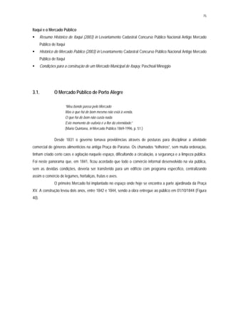 75
Itaqui e o Mercado Público
Resumo Histórico de Itaqui (2003) in Levantamento Cadastral Concurso Público Nacional Antigo Mercado
Público de Itaqui
Histórico do Mercado Público (2003) in Levantamento Cadastral Concurso Público Nacional Antigo Mercado
Público de Itaqui
Condições para a construção de um Mercado Municipal de Itaquy, Paschoal Minoggio
3.1. O Mercado Público de Porto Alegre
“Meu bonde passa pelo Mercado
Mas o que há de bom mesmo não está à venda,
O que há de bom não custa nada.
Este momento de euforia é a flor da eternidade.”
(Mario Quintana, in Mercado Público 1869-1996, p. 51.)
Desde 1831 o governo tomava providências através de posturas para disciplinar a atividade
comercial de gêneros alimentícios na antiga Praça do Paraíso. Os chamados “telheiros”, sem muita ordenação,
tinham criado certo caos e agitação naquele espaço, dificultando a circulação, a segurança e a limpeza pública.
Foi neste panorama que, em 1841, ficou acordado que todo o comércio informal desenvolvido na via pública,
sem as devidas condições, deveria ser transferido para um edifício com programa específico, centralizando
assim o comércio de legumes, hortaliças, frutas e aves.
O primeiro Mercado foi implantado no espaço onde hoje se encontra a parte ajardinada da Praça
XV. A construção levou dois anos, entre 1842 e 1844, sendo a obra entregue ao público em 01/10/1844 (Figura
40).
 