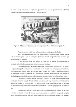 77
de frente a fundos em direção ao Rio Guaíba, perfazendo uma área de aproximadamente 7.151,96m2
(considerando o palmo uma medida equivalente à 22 cm) (Figura 41).
Figura 41 – A Doca das Frutas e o Mercado com um pavimento. Fonte: Prefeitura Municipal de POA.
Por um certo tempo, as três faces do Mercado estavam voltadas para o Rio Guaíba.
A face Leste ficava em frente à Doca das Frutas (hoje Praça Parobé), de maior circulação, embora
não se prestasse para o uso de passageiros, devido ao constante congestionamento de barcos que
permaneciam ali por vários dias.
O lado Oeste era voltado para a Doca do Carvão (que foi aterrada posteriormente para a
construção da Prefeitura), era a doca mais estreita e com a menor circulação.
O lado Norte, ou fundos do mercado como convencionou-se chamar, quase beirava o Rio Guaíba,
o espaço entre o prédio e a murada que servia de cais era um mercado extra, com pequenas bancas toscas,
improvisadas e sem nenhuma ordem. Ali se vendiam peixes, verduras, aves e cestos; o local também era ponto
de embarque de pessoas que vinham de Rio Grande, Pelotas, Rio Pardo, dos municípios da outra margem do
Rio Guaíba, portanto, localizados junto às também das bacias do Jacuí e Taquari (como Triunfo, Santo Amaro)
O lado Sul, ou a frente do Mercado, voltado para a Praça XV, foi sempre muito movimentado e era
considerado a face mais nobre do Mercado, de frente para cidade; neste largo circulavam os bondes (mais tarde
elétricos), as carroças, os “carros de praça” e as “pessoas de bem”; uma certa segregação social era percebida
em diferentes épocas da história do Mercado Público de Porto Alegre e há quem diga que persista até os dias de
hoje.
Definindo um quarteirão, a sólida construção de contornos neoclássicos, consistia em um corpo
perimetral de alvenaria portante, de formato quadrangular, vazado em seu interior, configurando um pátio
central, e de um só pavimento, salvo nos quatro vértices onde foram erguidos os “torreões”. Este envoltório
 