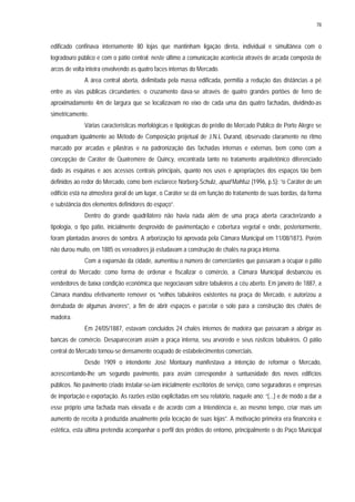 78
edificado confinava internamente 80 lojas que mantinham ligação direta, individual e simultânea com o
logradouro público e com o pátio central; neste último a comunicação acontecia através de arcada composta de
arcos de volta inteira envolvendo as quatro faces internas do Mercado.
A área central aberta, delimitada pela massa edificada, permitia a redução das distâncias a pé
entre as vias públicas circundantes; o cruzamento dava-se através de quatro grandes portões de ferro de
aproximadamente 4m de largura que se localizavam no eixo de cada uma das quatro fachadas, dividindo-as
simetricamente.
Várias características morfológicas e tipológicas do prédio do Mercado Público de Porto Alegre se
enquadram igualmente ao Método de Composição projetual de J.N.L Durand, observado claramente no ritmo
marcado por arcadas e pilastras e na padronização das fachadas internas e externas, bem como com a
concepção de Caráter de Quatremère de Quincy, encontrada tanto no tratamento arquitetônico diferenciado
dado às esquinas e aos acessos centrais principais, quanto nos usos e apropriações dos espaços tão bem
definidos ao redor do Mercado, como bem esclarece Norberg-Schulz, apud Mahfuz (1996, p.5): “o Caráter de um
edifício está na atmosfera geral de um lugar, o Caráter se dá em função do tratamento de suas bordas, da forma
e substância dos elementos definidores do espaço”.
Dentro do grande quadrilátero não havia nada além de uma praça aberta caracterizando a
tipologia, o tipo pátio, inicialmente desprovido de pavimentação e cobertura vegetal e onde, posteriormente,
foram plantadas árvores de sombra. A arborização foi aprovada pela Câmara Municipal em 11/08/1873. Porém
não durou muito, em 1885 os vereadores já estudavam a construção de chalés na praça interna.
Com a expansão da cidade, aumentou o número de comerciantes que passaram a ocupar o pátio
central do Mercado; como forma de ordenar e fiscalizar o comércio, a Câmara Municipal desbancou os
vendedores de baixa condição econômica que negociavam sobre tabuleiros a céu aberto. Em janeiro de 1887, a
Câmara mandou efetivamente remover os “velhos tabuleiros existentes na praça do Mercado, e autorizou a
derrubada de algumas árvores”, a fim de abrir espaços e parcelar o solo para a construção dos chalés de
madeira.
Em 24/05/1887, estavam concluídos 24 chalés internos de madeira que passaram a abrigar as
bancas de comércio. Desapareceram assim a praça interna, seu arvoredo e seus rústicos tabuleiros. O pátio
central do Mercado tornou-se densamente ocupado de estabelecimentos comerciais.
Desde 1909 o intendente José Montaury manifestava a intenção de reformar o Mercado,
acrescentando-lhe um segundo pavimento, para assim corresponder à suntuosidade dos novos edifícios
públicos. No pavimento criado instalar-se-iam inicialmente escritórios de serviço, como seguradoras e empresas
de importação e exportação. As razões estão explicitadas em seu relatório, naquele ano: “(...) e de modo a dar a
esse próprio uma fachada mais elevada e de acordo com a Intendência e, ao mesmo tempo, criar mais um
aumento de receita à produzida anualmente pela locação de suas lojas”. A motivação primeira era financeira e
estética, esta última pretendia acompanhar o perfil dos prédios do entorno, principalmente o do Paço Municipal
 