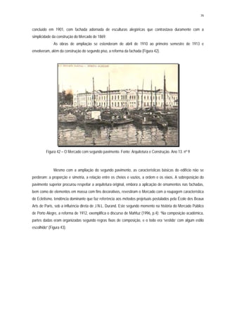 79
concluído em 1901, com fachada adornada de esculturas alegóricas que contrastava duramente com a
simplicidade da construção do Mercado de 1869.
As obras de ampliação se estenderam de abril de 1910 ao primeiro semestre de 1913 e
envolveram, além da construção do segundo piso, a reforma da fachada (Figura 42).
Figura 42 – O Mercado com segundo pavimento. Fonte: Arquitetura e Construção. Ano 13. nº 9
Mesmo com a ampliação do segundo pavimento, as características básicas do edifício não se
perderam: a proporção e simetria, a relação entre os cheios e vazios, a ordem e os eixos. A sobreposição do
pavimento superior procurou respeitar a arquitetura original, embora a aplicação de ornamentos nas fachadas,
bem como de elementos em massa com fins decorativos, revestiram o Mercado com a roupagem característica
do Ecletismo, tendência dominante que faz referência aos métodos projetuais postulados pela École des Beaux
Arts de Paris, sob a influência direta de J.N.L. Durand. Este segundo momento na história do Mercado Público
de Porto Alegre, a reforma de 1912, exemplifica o discurso de Mahfuz (1996, p.4): “Na composição acadêmica,
partes dadas eram organizadas segundo regras fixas de composição, e o todo era ‘vestido’ com algum estilo
escolhido” (Figura 43).
 