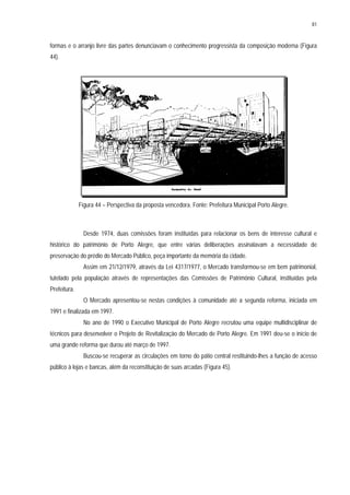 81
formas e o arranjo livre das partes denunciavam o conhecimento progressista da composição moderna (Figura
44).
Figura 44 – Perspectiva da proposta vencedora. Fonte: Prefeitura Municipal Porto Alegre.
Desde 1974, duas comissões foram instituídas para relacionar os bens de interesse cultural e
histórico do patrimônio de Porto Alegre, que entre várias deliberações assinalavam a necessidade de
preservação do prédio do Mercado Público, peça importante da memória da cidade.
Assim em 21/12/1979, através da Lei 4317/1977, o Mercado transformou-se em bem patrimonial,
tutelado pela população através de representações das Comissões de Patrimônio Cultural, instituídas pela
Prefeitura.
O Mercado apresentou-se nestas condições à comunidade até a segunda reforma, iniciada em
1991 e finalizada em 1997.
No ano de 1990 o Executivo Municipal de Porto Alegre recrutou uma equipe multidisciplinar de
técnicos para desenvolver o Projeto de Revitalização do Mercado de Porto Alegre. Em 1991 deu-se o início de
uma grande reforma que durou até março de 1997.
Buscou-se recuperar as circulações em torno do pátio central restituindo-lhes a função de acesso
público à lojas e bancas, além da reconstituição de suas arcadas (Figura 45).
 
