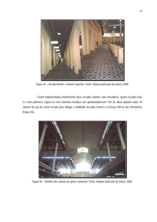 82
Figura 45 – Arcada Inferior e Galeria Superior. Fonte: Arquivo particular da autora, 2000.
Foram implementadas interiormente duas escadas rolantes, dois elevadores, quatro escadas fixas
e o mais polêmico: ergueu-se uma cobertura metálica com aproximadamente 15m de altura apoiada sobre 44
colunas de aço de seção circular para abrigar a totalidade do pátio central e o terraço interno das intempéries
(Figura 46).
Figura 46 – Detalhe das colunas de apoio e lanternin. Fonte: Arquivo particular da autora, 2000.
 