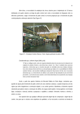 83
Além disso, a necessidade de ampliação das áreas cobertas para a implantação de 33 bancas
distribuídas em quatro volumes ao longo do pátio central, bem como a necessidade de integração entre os
diferentes pavimentos, exigia o fechamento do pátio central, na mesma proporção que o fechamento do pátio
central produziria a alteração radical do Tipo (Figura 47).
Figura 47 – Circulação Central e Bancas. Fonte: Arquivo particular da autora, 2000.
Considerando que, conforme Argan (2000, p.66):
“O Tipo se configura assim, como um esquema deduzido através de um processo de redução de um
conjunto de variantes formais a uma forma base comum. Se o Tipo é resultado desse processo
regressivo, a forma base que se encontra não pode ser entendida como mera moldura estrutural,
mas como estrutura interna da forma ou como princípio que implica em si a possibilidade de infinitas
variantes formais e até da ulterior modificação estrutural do Tipo mesmo. De fato, não é necessário
demonstrar que, se a forma final de um edifício é uma variante do Tipo deduzido de uma série formal
precedente, o acréscimo da nova variante à série formal determinará necessariamente uma mutação
mais ou menos marcada do Tipo”.
Assim, a partir dos aportes históricos do Mercado Público de Porto Alegre, concluímos que,
quando da opção pelo fechamento do pátio central com uma cobertura suntuosa, o projeto desprezou um dos
signos que tanto singularizava a construção original, o seu caráter genérico. Abandonou a dicotomia espacial
claramente perceptível, desde a construção do edifício, do espaço aberto (pátio e terraço-galeria) e do fechado
(lojas, circulações e bancas); abstraiu a proporção, o equilíbrio, a unidade. Entretanto, manteve a simetria, a
ordem e os eixos.
Isto equivale dizer que qualquer edificação apresenta algum tipo de composição e algum tipo de
caráter, mas para que se alcance uma arquitetura de qualidade, se faz necessário a coerência na tomada de
 