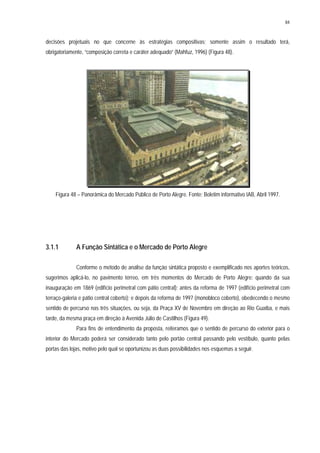 84
decisões projetuais no que concerne às estratégias compositivas; somente assim o resultado terá,
obrigatoriamente, “composição correta e caráter adequado” (Mahfuz, 1996) (Figura 48).
Figura 48 – Panorâmica do Mercado Público de Porto Alegre. Fonte: Boletim informativo IAB, Abril 1997.
3.1.1 A Função Sintática e o Mercado de Porto Alegre
Conforme o método de análise da função sintática proposto e exemplificado nos aportes teóricos,
sugerimos aplicá-lo, no pavimento térreo, em três momentos do Mercado de Porto Alegre: quando da sua
inauguração em 1869 (edifício perimetral com pátio central); antes da reforma de 1997 (edifício perimetral com
terraço-galeria e pátio central coberto); e depois da reforma de 1997 (monobloco coberto), obedecendo o mesmo
sentido de percurso nas três situações, ou seja, da Praça XV de Novembro em direção ao Rio Guaíba, e mais
tarde, da mesma praça em direção à Avenida Júlio de Castilhos (Figura 49).
Para fins de entendimento da proposta, reiteramos que o sentido de percurso do exterior para o
interior do Mercado poderá ser considerado tanto pelo portão central passando pelo vestíbulo, quanto pelas
portas das lojas, motivo pelo qual se oportunizou as duas possibilidades nos esquemas a seguir.
 