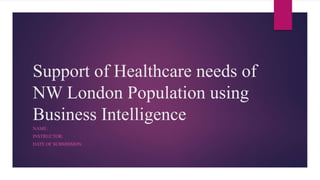 Support of Healthcare needs of
NW London Population using
Business Intelligence
NAME:
INSTRUCTOR:
DATE OF SUBMISSION:
 