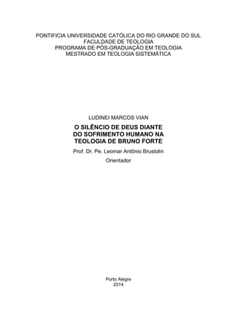 1
PONTIFICIA UNIVERSIDADE CATÓLICA DO RIO GRANDE DO SUL
FACULDADE DE TEOLOGIA
PROGRAMA DE PÓS-GRADUAÇÃO EM TEOLOGIA
MESTRADO EM TEOLOGIA SISTEMÁTICA
LUDINEI MARCOS VIAN
O SILÊNCIO DE DEUS DIANTE
DO SOFRIMENTO HUMANO NA
TEOLOGIA DE BRUNO FORTE
Prof. Dr. Pe. Leomar Antônio Brustolin
Orientador
Porto Alegre
2014
 