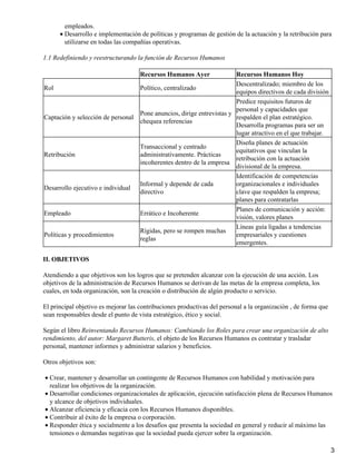 empleados.
      • Desarrollo e implementación de políticas y programas de gestión de la actuación y la retribución para
        utilizarse en todas las compañías operativas.

1.1 Redefiniendo y reestructurando la función de Recursos Humanos

                                     Recursos Humanos Ayer               Recursos Humanos Hoy
                                                                         Descentralizado; miembro de los
Rol                                  Político, centralizado
                                                                         equipos directivos de cada división
                                                                         Predice requisitos futuros de
                                                                         personal y capacidades que
                                     Pone anuncios, dirige entrevistas y
Captación y selección de personal                                        respalden el plan estratégico.
                                     chequea referencias
                                                                         Desarrolla programas para ser un
                                                                         lugar atractivo en el que trabajar.
                                                                         Diseña planes de actuación
                                     Transaccional y centrado
                                                                         equitativos que vinculan la
Retribución                          administrativamente. Prácticas
                                                                         retribución con la actuación
                                     incoherentes dentro de la empresa
                                                                         divisional de la empresa.
                                                                         Identificación de competencias
                                     Informal y depende de cada          organizacionales e individuales
Desarrollo ejecutivo e individual
                                     directivo                           clave que respalden la empresa;
                                                                         planes para contratarlas
                                                                         Planes de comunicación y acción:
Empleado                             Errático e Incoherente
                                                                         visión, valores planes
                                                                         Líneas guía ligadas a tendencias
                                     Rígidas, pero se rompen muchas
Políticas y procedimientos                                               empresariales y cuestiones
                                     reglas
                                                                         emergentes.

II. OBJETIVOS

Atendiendo a que objetivos son los logros que se pretenden alcanzar con la ejecución de una acción. Los
objetivos de la administración de Recursos Humanos se derivan de las metas de la empresa completa, los
cuales, en toda organización, son la creación o distribución de algún producto o servicio.

El principal objetivo es mejorar las contribuciones productivas del personal a la organización , de forma que
sean responsables desde el punto de vista estratégico, ético y social.

Según el libro Reinventando Recursos Humanos: Cambiando los Roles para crear una organización de alto
rendimiento, del autor: Margaret Butteris, el objeto de los Recursos Humanos es contratar y trasladar
personal, mantener informes y administrar salarios y beneficios.

Otros objetivos son:

• Crear, mantener y desarrollar un contingente de Recursos Humanos con habilidad y motivación para
  realizar los objetivos de la organización.
• Desarrollar condiciones organizacionales de aplicación, ejecución satisfacción plena de Recursos Humanos
  y alcance de objetivos individuales.
• Alcanzar eficiencia y eficacia con los Recursos Humanos disponibles.
• Contribuir al éxito de la empresa o corporación.
• Responder ética y socialmente a los desafíos que presenta la sociedad en general y reducir al máximo las
  tensiones o demandas negativas que la sociedad pueda ejercer sobre la organización.

                                                                                                                3
 