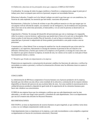 8.6 Definición y funciones de las principales áreas que componen el DRH de EGE HAINA

Coordinadora: Se encarga de todos los pagos metálicos y beneficios y compensaciones, pagar lo justo por el
trabajo justo, hacer un paquete para motivar al personal, asegurar sus necesidades básicas.

Relaciones Laborales: Cumplir con la ley laboral, trabajar con todo lo que tiene que ver con estadísticas, las
licencias de cada empleado, las ausencias que han tenido, vacaciones del personal.

Reclutamiento y Selección: La forma de reclutar es que ellos publican anuncios en sites que tengan que ver
con paginas web de solicitud de empleo, sus exámenes son de inteligencia y las de tendencia de una persona,
ellos creen mas en las entrevistas personales, el intercambio y ver así como la persona se desenvuelve en
dicha entrevista.

Capacitación y Nómina: Se encarga del desarrollo del personal para que este se mantenga a la vanguardia
sobre los avances y nuevas técnicas y aplicaciones que pueda tener el área en la cual este se desempeña. Ellos
tienen un plan el cual tiene por nombre Plan de Sucesión, el cual se basa en monitorear el desarrollo o
capacidad que el personal va adquiriendo de forma gradual, permitiéndole a este poder escalar a nuevas
posiciones.

Comunicación y clima laboral: Este se encarga de canalizar las vías de comunicación que existe entre los
empleados y sus superiores, básicamente se encarga de mantener al personal al día con relación a las
diferentes informaciones y hechos que ocurren en la empresa a nivel general, se encarga de cosas como son
los objetivos que quiere alcanzar la empresa, la misión de esta, los valores en los cuales se avala para el buen
funcionamiento interno y externo.

8.7 Beneficio que brinda este departamento a la empresa

Proporciona un organización y estructuración de personal, establece las funciones de cada área y verificar las
necesidades en cuanto a personal y verificar la comunicación eficiente entre las diferentes áreas en cuanto al
tipo de empresa.



CONCLUSIÓN

La Administración de RH busca compenetrar el recurso humano con el proceso productivo de la empresa,
haciendo que éste último sea más eficaz como resultado de la selección y contratación de los mejores talentos
disponibles en función del ejercicio de una excelente labor de estos. Así como también la maximización de la
calidad del proceso productivo depende de igual modo de la capacitación de los elementos humanos para
hacer más valederos sus conocimientos.

El DRH de una empresa busca que las estrategias y políticas que usa cada departamento sean las mas
adecuadas, y en todo caso funge como asesoría y consultaría de cada departamento. Este es un departamento
que une de la manera más eficiente los Recursos Humanos.

RECOMENDACIONES

EGE HAINA, no tiene un departamento de recursos humanos en gran magnitud, ya que combina varias áreas
y estas a su vez trabajan conjuntamente siendo una sola.

Cada departamento tiene su importancia en la empresa, y por ende recomendamos a esta compañía a organizar
su departamento en funcion de crecimiento estructural y funcional.


                                                                                                                   9
 