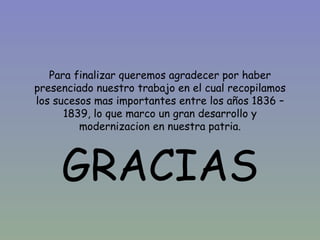 Para finalizar queremos agradecer por haber
presenciado nuestro trabajo en el cual recopilamos
los sucesos mas importantes entre los años 1836 –
      1839, lo que marco un gran desarrollo y
         modernizacion en nuestra patria.



     GRACIAS
 