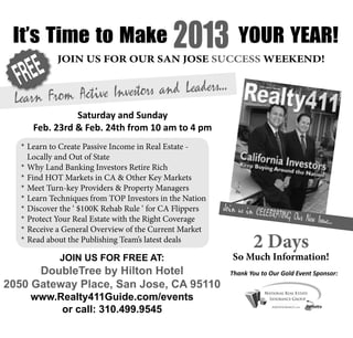 It’s Time to Make                          2013 YOUR YEAR!
   FR EE
              JOIN US FOR OUR SAN JOSE SUCCESS WEEKEND!


                           rs and Leaders...
  Learn From Active Investo
                 Saturday and Sunday
       Feb. 23rd & Feb. 24th from 10 am to 4 pm
    * Learn to Create Passive Income in Real Estate -
      Locally and Out of State
    * Why Land Banking Investors Retire Rich
    * Find HOT Markets in CA & Other Key Markets
    * Meet Turn-key Providers & Property Managers
    * Learn Techniques from TOP Investors in the Nation
    * Discover the ‘ $100K Rehab Rule ‘ for CA Flippers   Join us in CELE
                                                                            BRATING Our Ne
    * Protect Your Real Estate with the Right Coverage                                       w Issue...
    * Receive a General Overview of the Current Market
    * Read about the Publishing Team’s latest deals
                                                                   2 Days
     s JOIN US FOR FREE AT:
  Plu We will forecast where it’s all going...               So Much Information!
        DoubleTree by Hilton Hotel
  Join Us on Saturday Evening for a Cocktail Mixer          Thank You to Our Gold Event Sponsor:
2050 Gateway Place, San Jose, CA 95110
               from 6:30 pm to 8:30 pm
      www.Realty411Guide.com/events
        ** February 23rd in the Hotel Lounge **
             or call: 310.499.9545
 